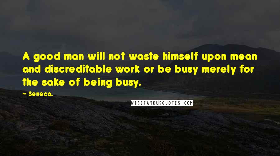 Seneca. Quotes: A good man will not waste himself upon mean and discreditable work or be busy merely for the sake of being busy.