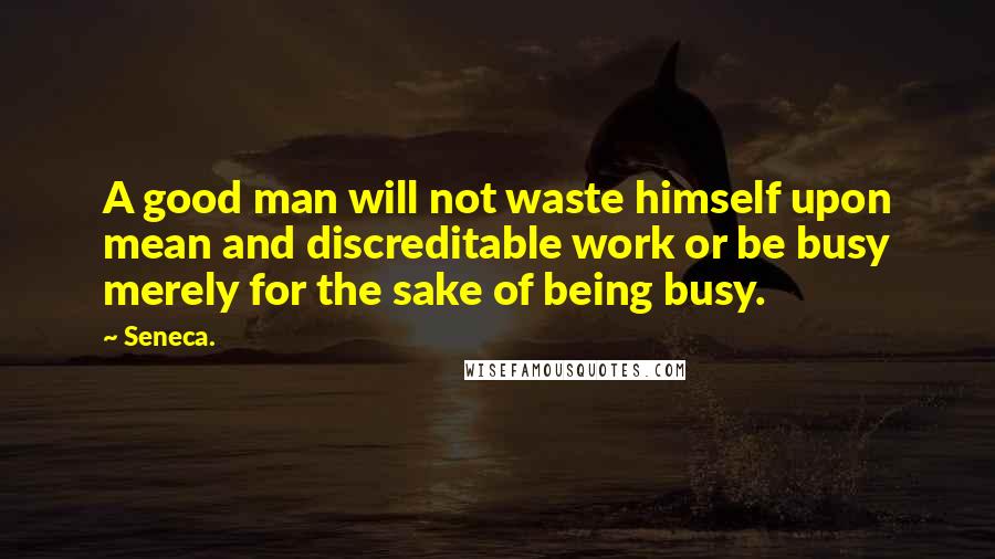 Seneca. Quotes: A good man will not waste himself upon mean and discreditable work or be busy merely for the sake of being busy.