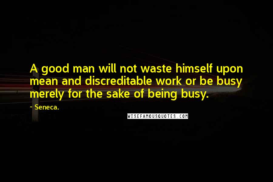 Seneca. Quotes: A good man will not waste himself upon mean and discreditable work or be busy merely for the sake of being busy.