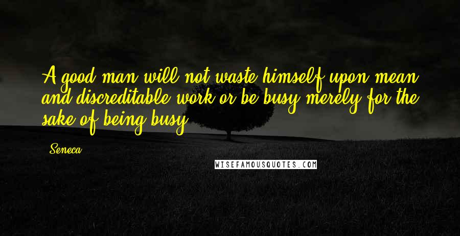 Seneca. Quotes: A good man will not waste himself upon mean and discreditable work or be busy merely for the sake of being busy.