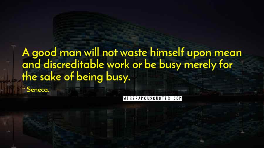 Seneca. Quotes: A good man will not waste himself upon mean and discreditable work or be busy merely for the sake of being busy.