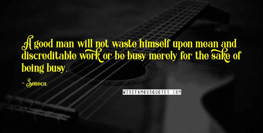 Seneca. Quotes: A good man will not waste himself upon mean and discreditable work or be busy merely for the sake of being busy.