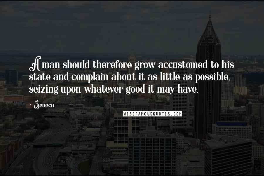 Seneca. Quotes: A man should therefore grow accustomed to his state and complain about it as little as possible, seizing upon whatever good it may have.