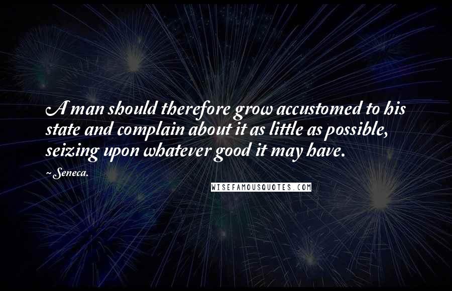 Seneca. Quotes: A man should therefore grow accustomed to his state and complain about it as little as possible, seizing upon whatever good it may have.