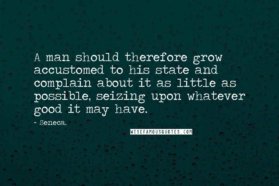 Seneca. Quotes: A man should therefore grow accustomed to his state and complain about it as little as possible, seizing upon whatever good it may have.