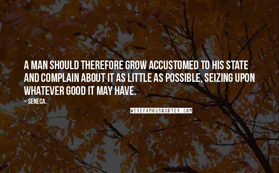 Seneca. Quotes: A man should therefore grow accustomed to his state and complain about it as little as possible, seizing upon whatever good it may have.