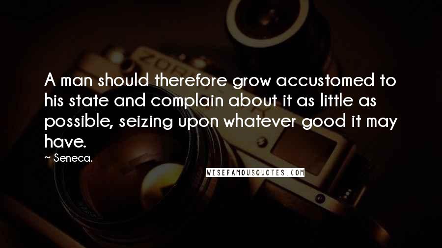 Seneca. Quotes: A man should therefore grow accustomed to his state and complain about it as little as possible, seizing upon whatever good it may have.