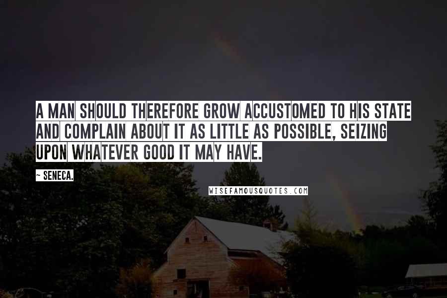 Seneca. Quotes: A man should therefore grow accustomed to his state and complain about it as little as possible, seizing upon whatever good it may have.