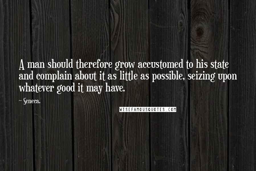 Seneca. Quotes: A man should therefore grow accustomed to his state and complain about it as little as possible, seizing upon whatever good it may have.