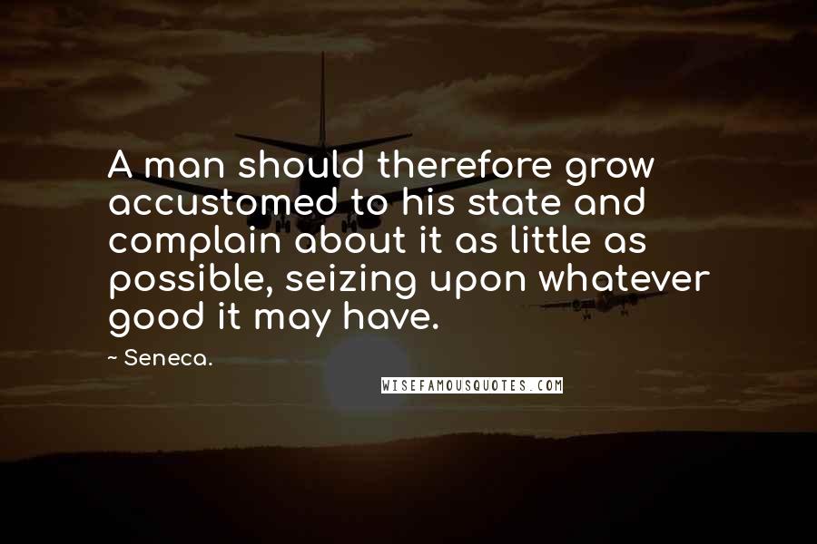 Seneca. Quotes: A man should therefore grow accustomed to his state and complain about it as little as possible, seizing upon whatever good it may have.