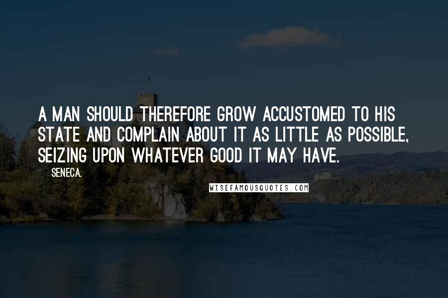 Seneca. Quotes: A man should therefore grow accustomed to his state and complain about it as little as possible, seizing upon whatever good it may have.