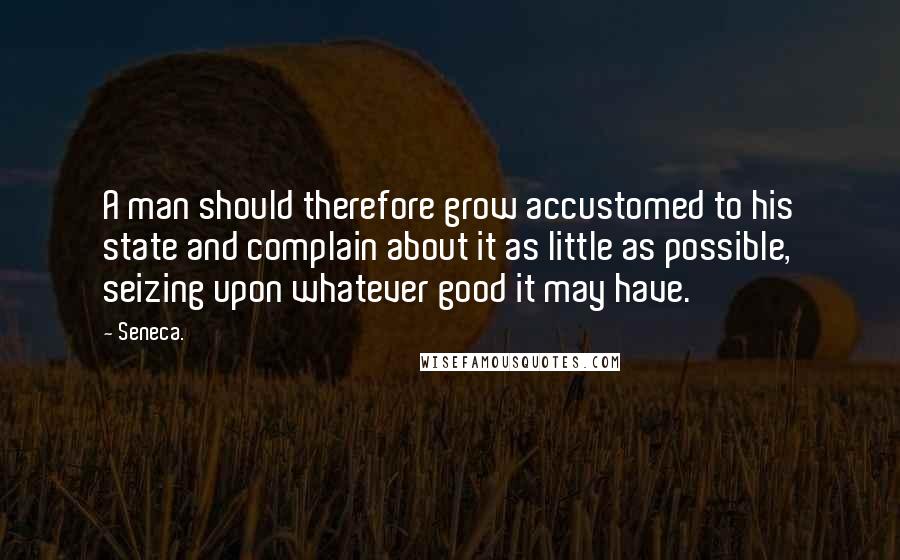 Seneca. Quotes: A man should therefore grow accustomed to his state and complain about it as little as possible, seizing upon whatever good it may have.