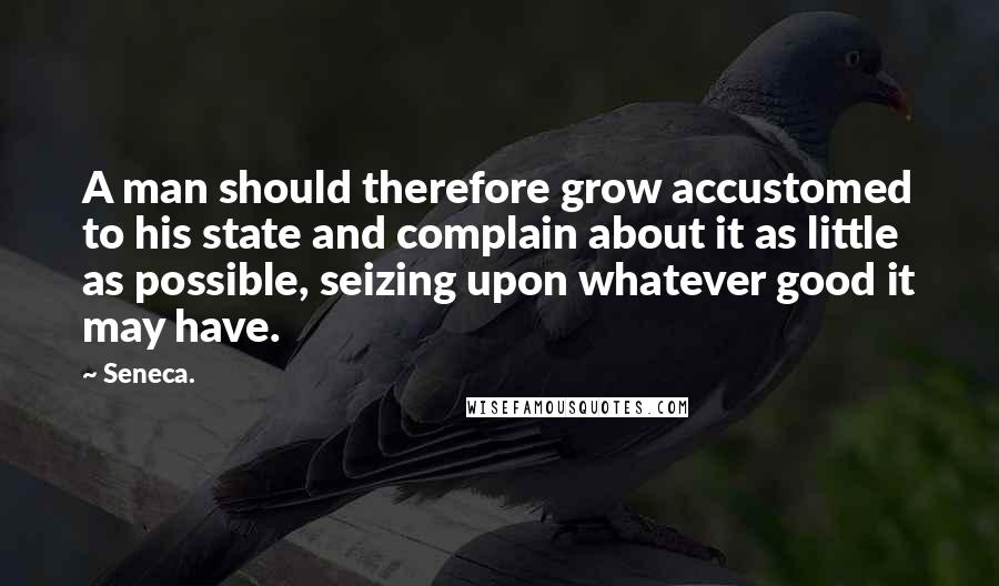 Seneca. Quotes: A man should therefore grow accustomed to his state and complain about it as little as possible, seizing upon whatever good it may have.