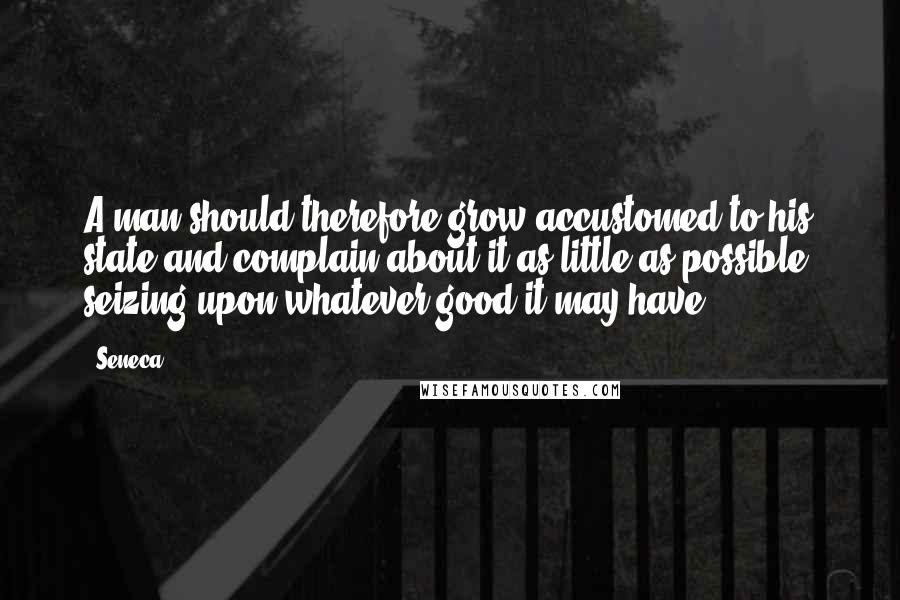 Seneca. Quotes: A man should therefore grow accustomed to his state and complain about it as little as possible, seizing upon whatever good it may have.