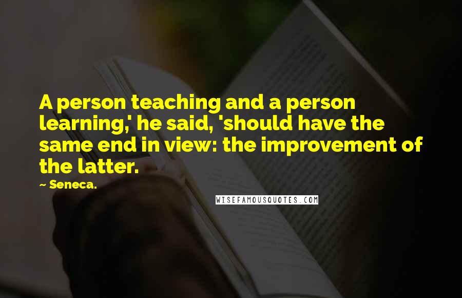 Seneca. Quotes: A person teaching and a person learning,' he said, 'should have the same end in view: the improvement of the latter.