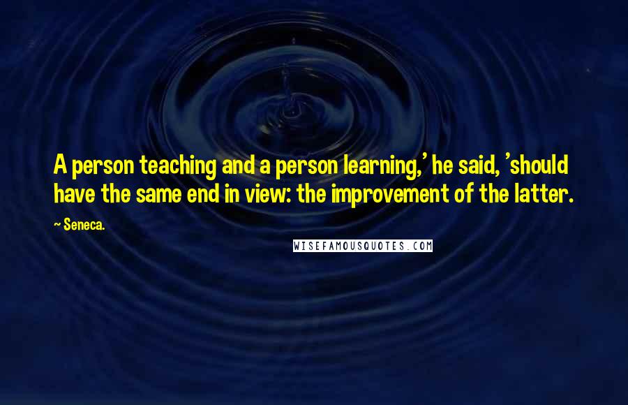 Seneca. Quotes: A person teaching and a person learning,' he said, 'should have the same end in view: the improvement of the latter.