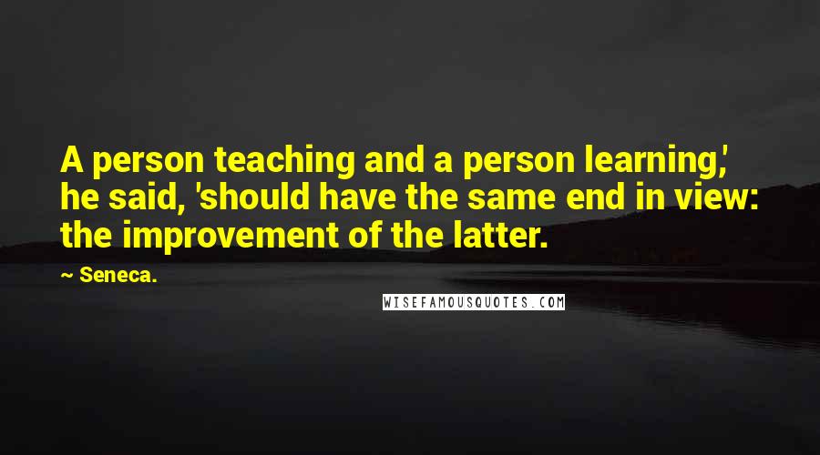 Seneca. Quotes: A person teaching and a person learning,' he said, 'should have the same end in view: the improvement of the latter.