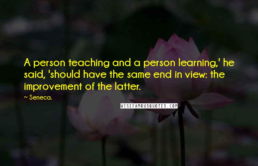 Seneca. Quotes: A person teaching and a person learning,' he said, 'should have the same end in view: the improvement of the latter.