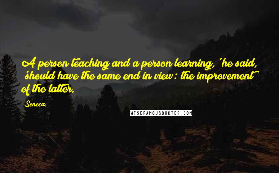 Seneca. Quotes: A person teaching and a person learning,' he said, 'should have the same end in view: the improvement of the latter.