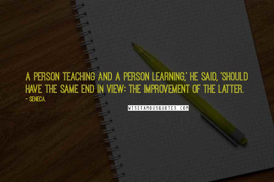 Seneca. Quotes: A person teaching and a person learning,' he said, 'should have the same end in view: the improvement of the latter.