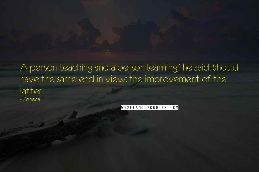 Seneca. Quotes: A person teaching and a person learning,' he said, 'should have the same end in view: the improvement of the latter.