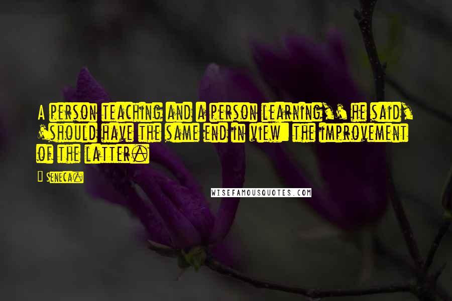 Seneca. Quotes: A person teaching and a person learning,' he said, 'should have the same end in view: the improvement of the latter.