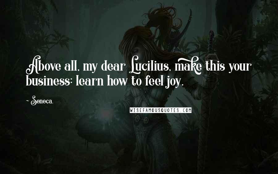 Seneca. Quotes: Above all, my dear Lucilius, make this your business: learn how to feel joy.