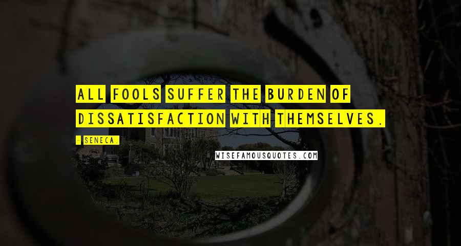 Seneca. Quotes: All fools suffer the burden of dissatisfaction with themselves.