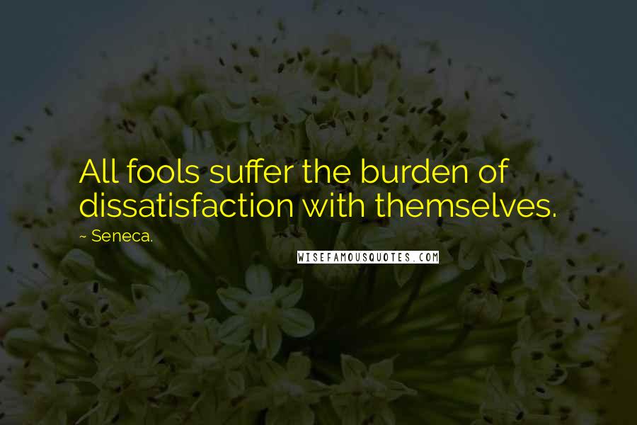 Seneca. Quotes: All fools suffer the burden of dissatisfaction with themselves.