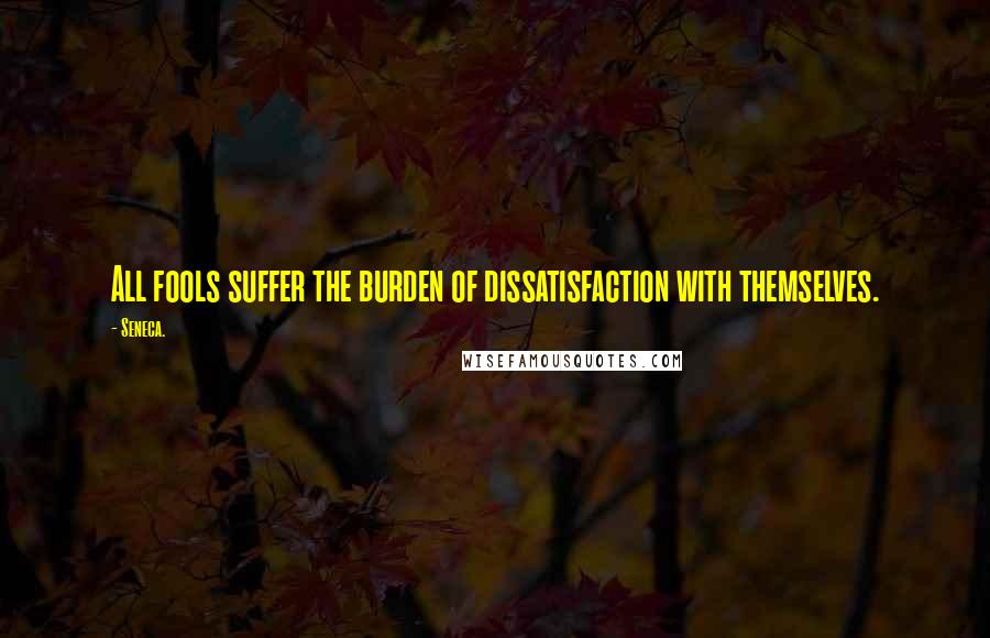 Seneca. Quotes: All fools suffer the burden of dissatisfaction with themselves.