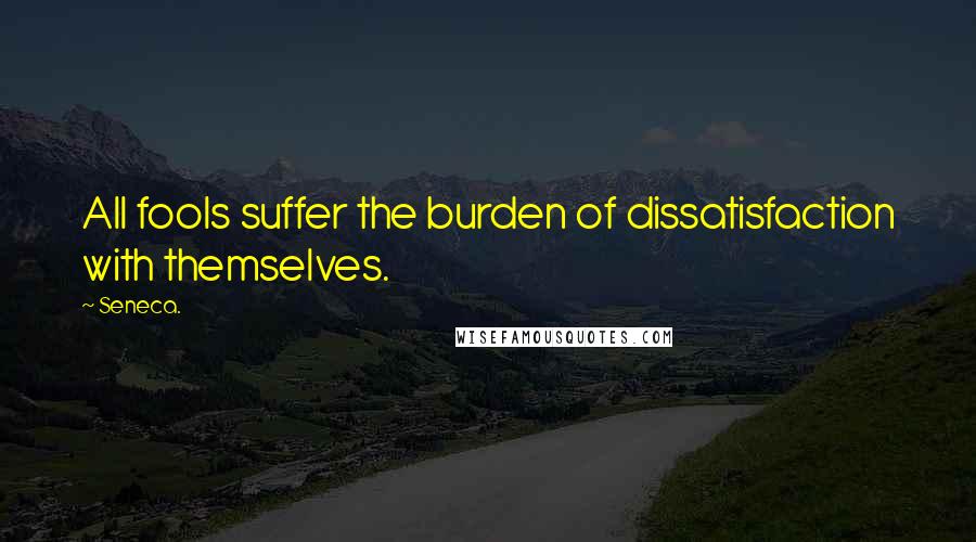 Seneca. Quotes: All fools suffer the burden of dissatisfaction with themselves.