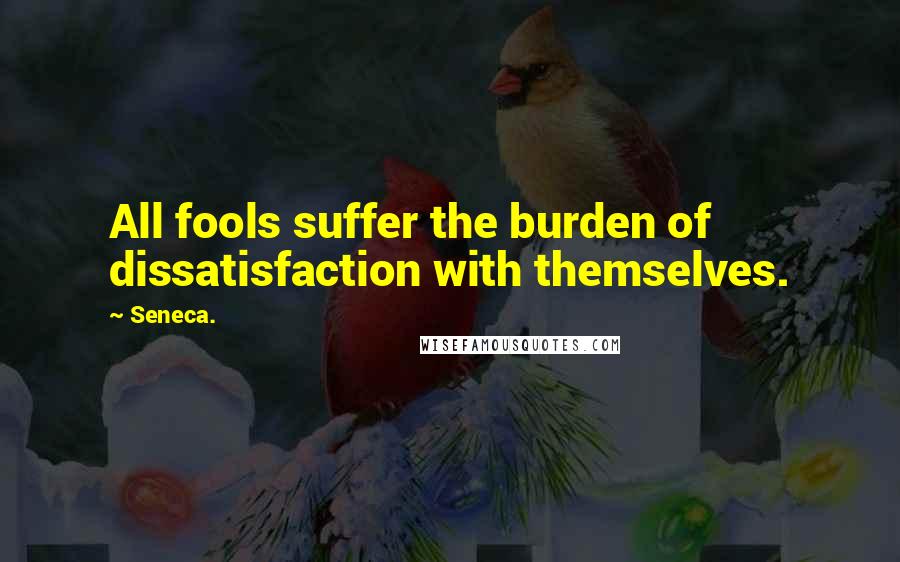 Seneca. Quotes: All fools suffer the burden of dissatisfaction with themselves.