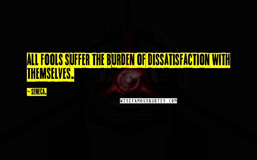 Seneca. Quotes: All fools suffer the burden of dissatisfaction with themselves.