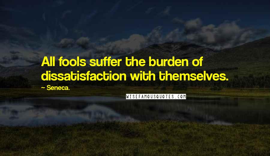 Seneca. Quotes: All fools suffer the burden of dissatisfaction with themselves.