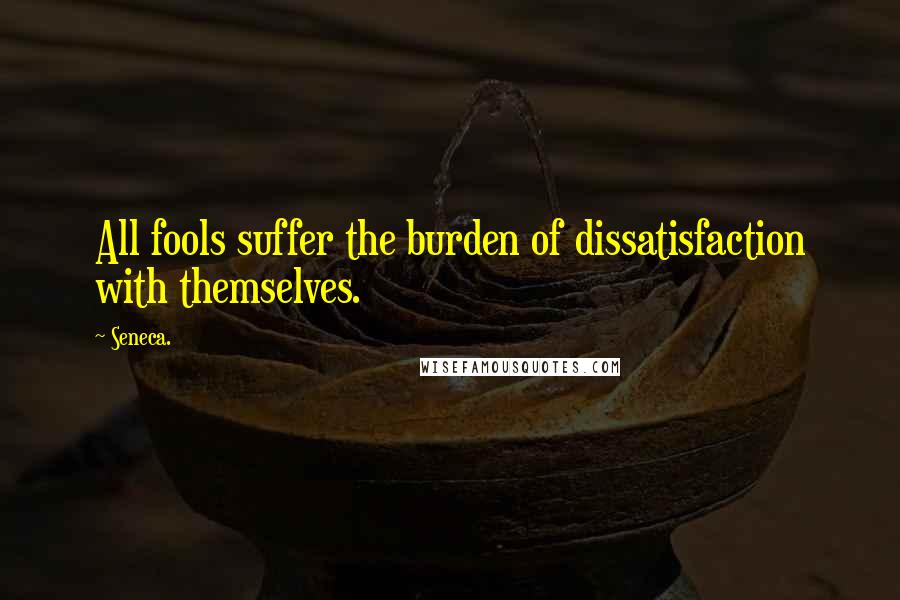 Seneca. Quotes: All fools suffer the burden of dissatisfaction with themselves.