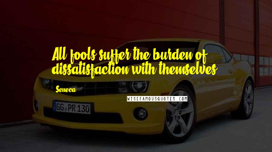 Seneca. Quotes: All fools suffer the burden of dissatisfaction with themselves.