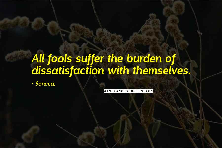 Seneca. Quotes: All fools suffer the burden of dissatisfaction with themselves.