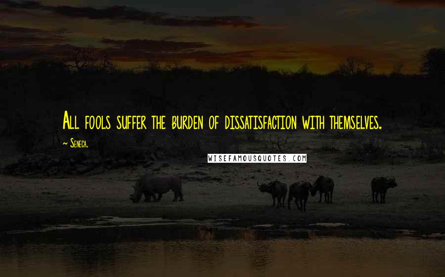 Seneca. Quotes: All fools suffer the burden of dissatisfaction with themselves.