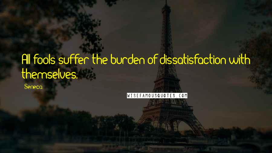 Seneca. Quotes: All fools suffer the burden of dissatisfaction with themselves.