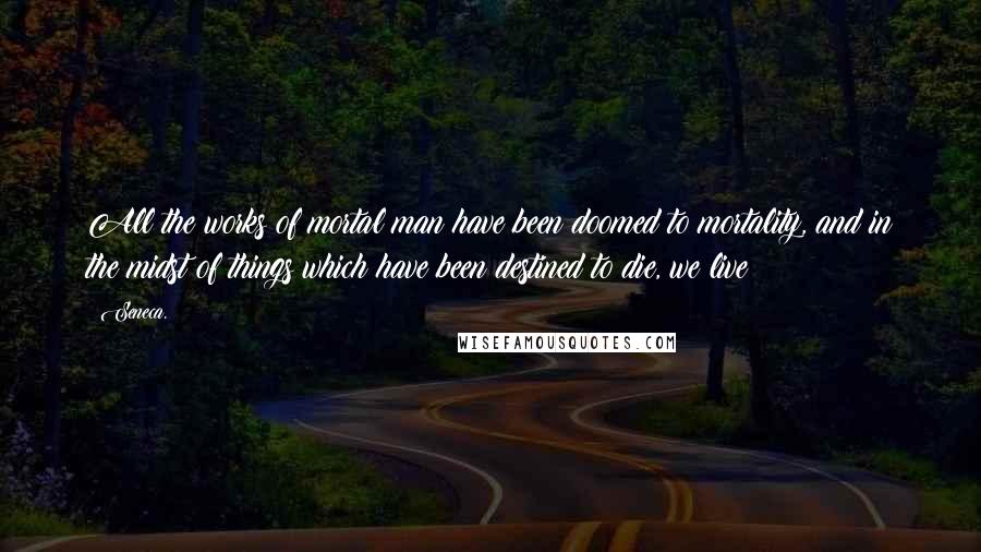 Seneca. Quotes: All the works of mortal man have been doomed to mortality, and in the midst of things which have been destined to die, we live!