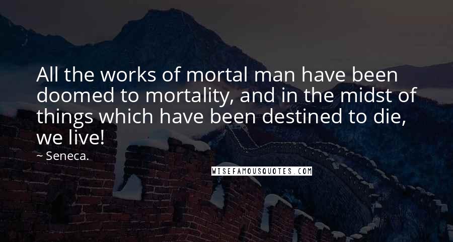 Seneca. Quotes: All the works of mortal man have been doomed to mortality, and in the midst of things which have been destined to die, we live!