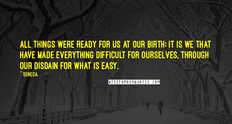 Seneca. Quotes: All things were ready for us at our birth; it is we that have made everything difficult for ourselves, through our disdain for what is easy.