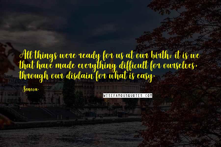 Seneca. Quotes: All things were ready for us at our birth; it is we that have made everything difficult for ourselves, through our disdain for what is easy.