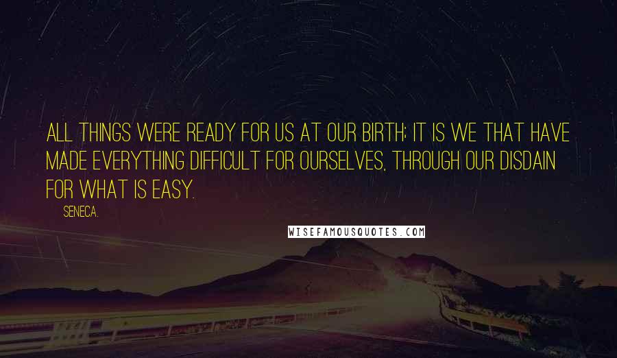 Seneca. Quotes: All things were ready for us at our birth; it is we that have made everything difficult for ourselves, through our disdain for what is easy.