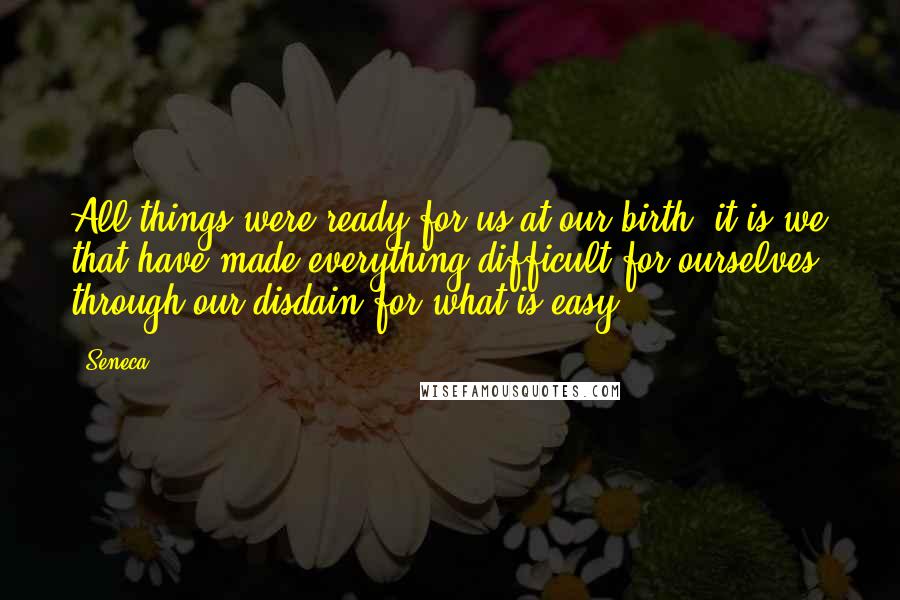 Seneca. Quotes: All things were ready for us at our birth; it is we that have made everything difficult for ourselves, through our disdain for what is easy.