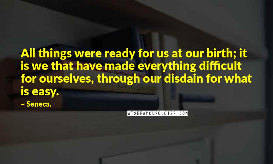 Seneca. Quotes: All things were ready for us at our birth; it is we that have made everything difficult for ourselves, through our disdain for what is easy.