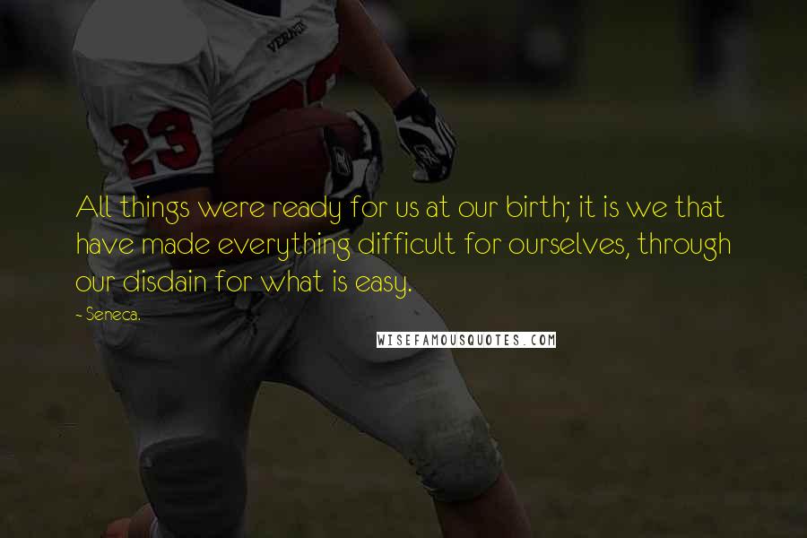 Seneca. Quotes: All things were ready for us at our birth; it is we that have made everything difficult for ourselves, through our disdain for what is easy.