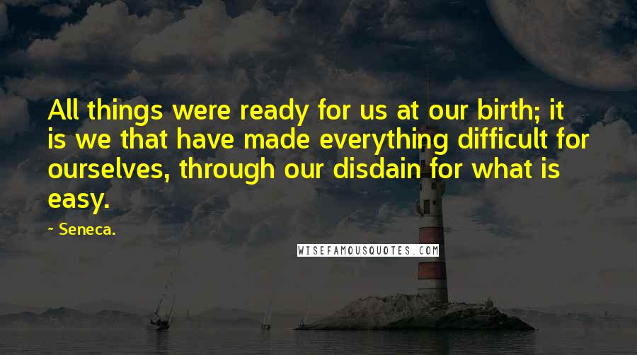 Seneca. Quotes: All things were ready for us at our birth; it is we that have made everything difficult for ourselves, through our disdain for what is easy.