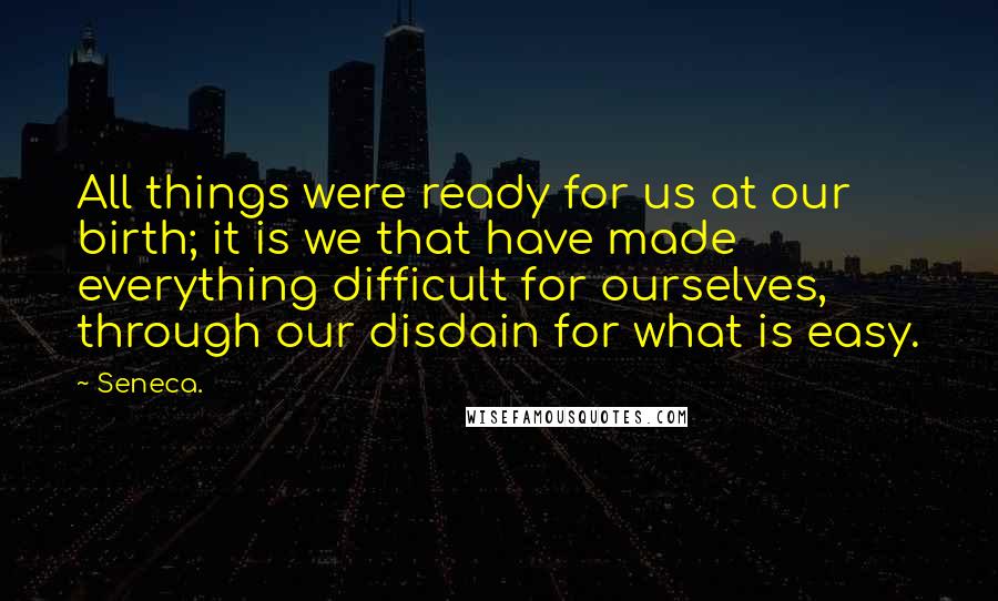 Seneca. Quotes: All things were ready for us at our birth; it is we that have made everything difficult for ourselves, through our disdain for what is easy.