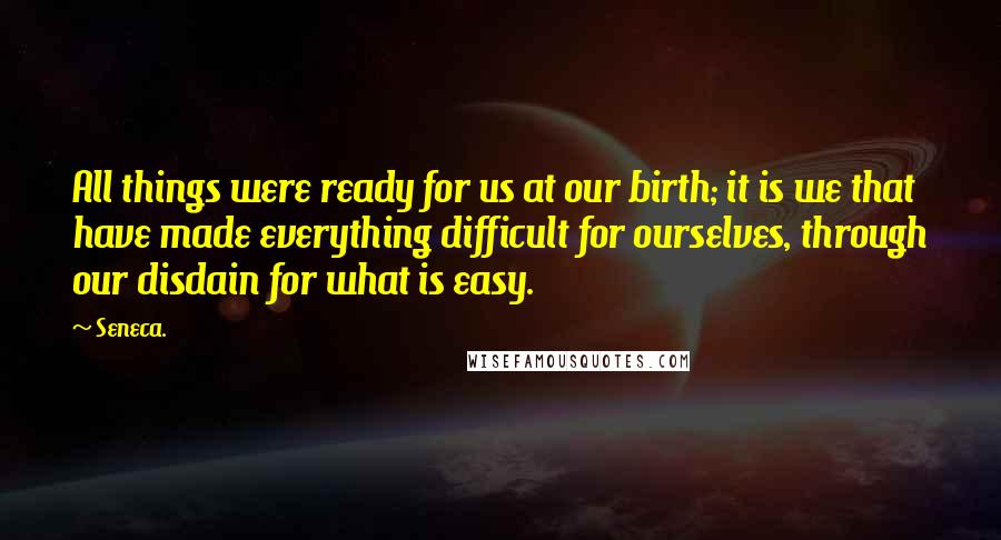 Seneca. Quotes: All things were ready for us at our birth; it is we that have made everything difficult for ourselves, through our disdain for what is easy.